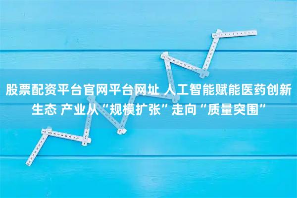 股票配资平台官网平台网址 人工智能赋能医药创新生态 产业从“规模扩张”走向“质量突围”
