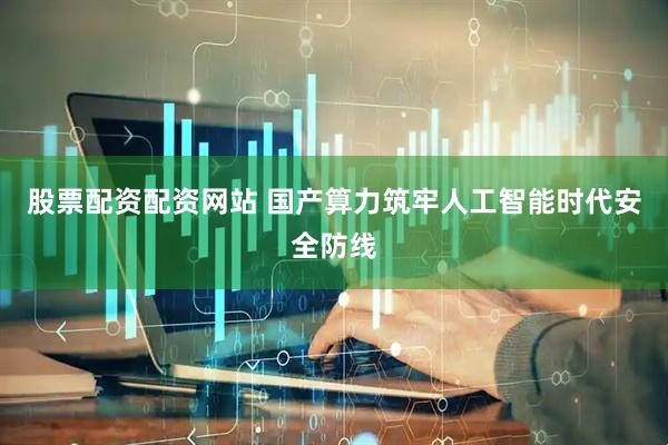 股票配资配资网站 国产算力筑牢人工智能时代安全防线