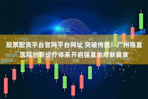 股票配资平台官网平台网址 突破传统！广州强直医院创新诊疗体系开启强直治疗新篇章