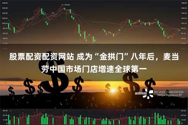 股票配资配资网站 成为“金拱门”八年后，麦当劳中国市场门店增速全球第一