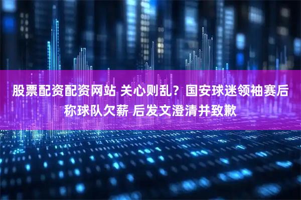股票配资配资网站 关心则乱？国安球迷领袖赛后称球队欠薪 后发文澄清并致歉