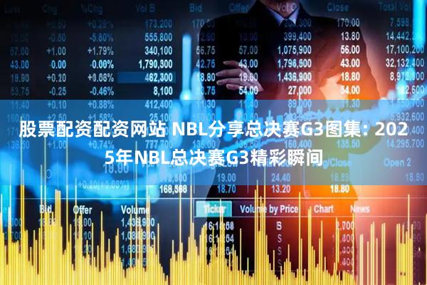 股票配资配资网站 NBL分享总决赛G3图集: 2025年NBL总决赛G3精彩瞬间