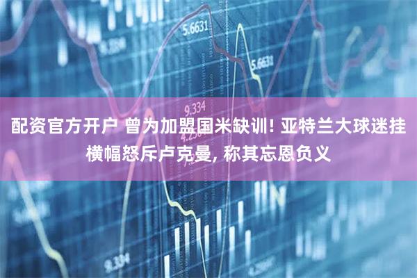 配资官方开户 曾为加盟国米缺训! 亚特兰大球迷挂横幅怒斥卢克曼, 称其忘恩负义