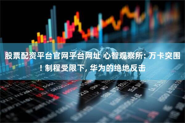 股票配资平台官网平台网址 心智观察所: 万卡突围! 制程受限下, 华为的绝地反击