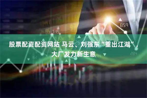 股票配资配资网站 马云、刘强东“重出江湖”，大厂发力新生意