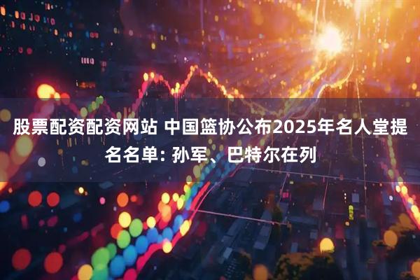 股票配资配资网站 中国篮协公布2025年名人堂提名名单: 孙军、巴特尔在列