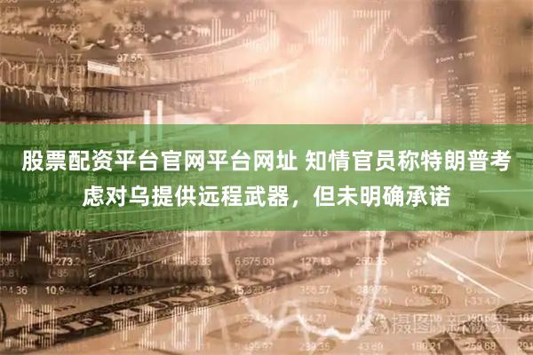 股票配资平台官网平台网址 知情官员称特朗普考虑对乌提供远程武器，但未明确承诺