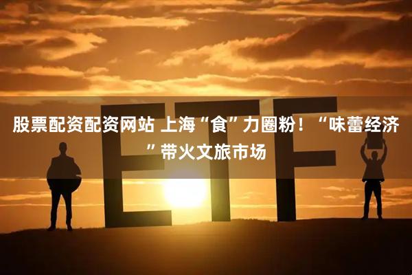 股票配资配资网站 上海“食”力圈粉！“味蕾经济”带火文旅市场