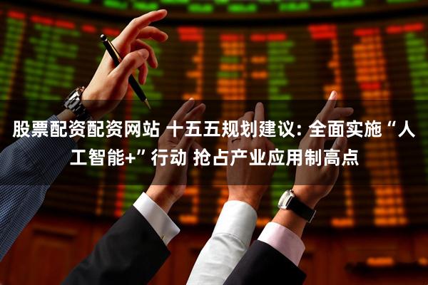 股票配资配资网站 十五五规划建议: 全面实施“人工智能+”行动 抢占产业应用制高点