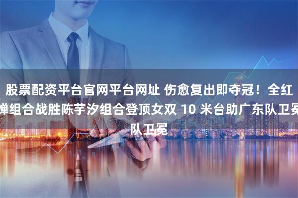 股票配资平台官网平台网址 伤愈复出即夺冠！全红婵组合战胜陈芋汐组合登顶女双 10 米台助广东队卫冕