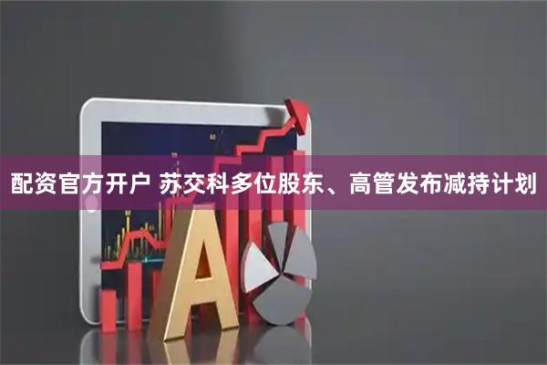 配资官方开户 苏交科多位股东、高管发布减持计划