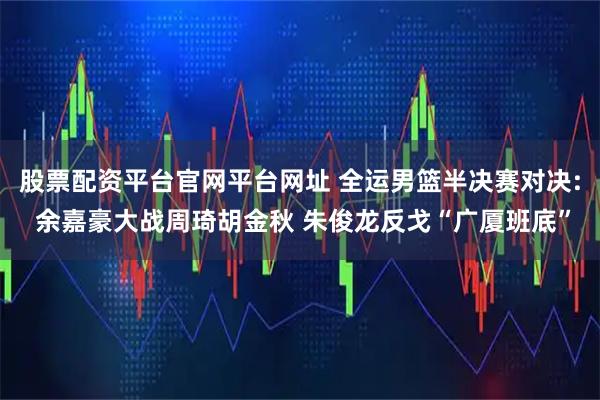 股票配资平台官网平台网址 全运男篮半决赛对决: 余嘉豪大战周琦胡金秋 朱俊龙反戈“广厦班底”