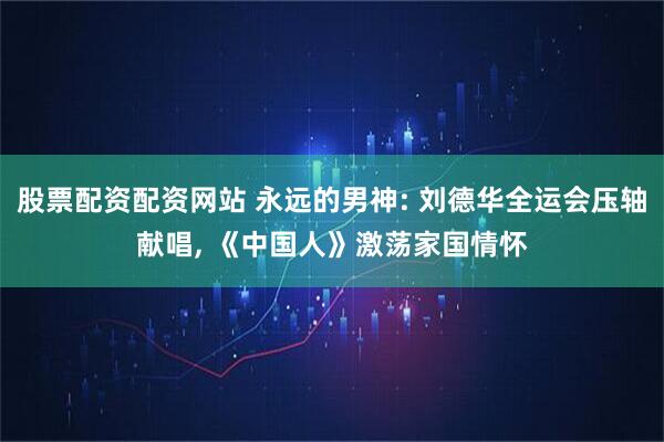 股票配资配资网站 永远的男神: 刘德华全运会压轴献唱, 《中国人》激荡家国情怀