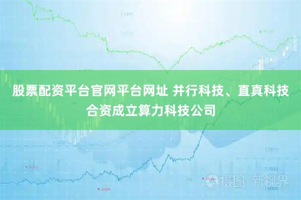 股票配资平台官网平台网址 并行科技、直真科技合资成立算力科技公司