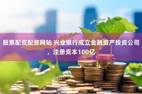 股票配资配资网站 兴业银行成立金融资产投资公司，注册资本100亿