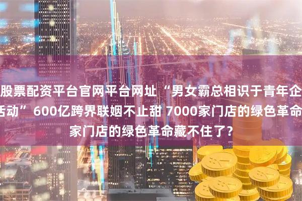 股票配资平台官网平台网址 “男女霸总相识于青年企业家学习活动” 600亿跨界联姻不止甜 7000家门店的绿色革命藏不住了？