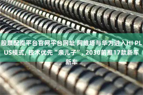 股票配资平台官网平台网址 阿维塔与华为进入HI PLUS模式, 技术优先“亲儿子”, 2030前推17款新车