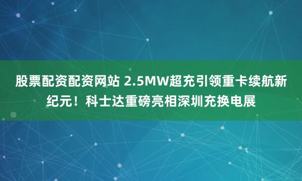 股票配资配资网站 2.5MW超充引领重卡续航新纪元！科士达重磅亮相深圳充换电展