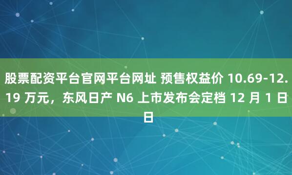 股票配资平台官网平台网址 预售权益价 10.69-12.19 万元，东风日产 N6 上市发布会定档 12 月 1 日