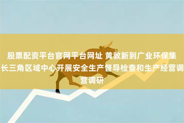 股票配资平台官网平台网址 黄敦新到广业环保集团长三角区域中心开展安全生产督导检查和生产经营调研