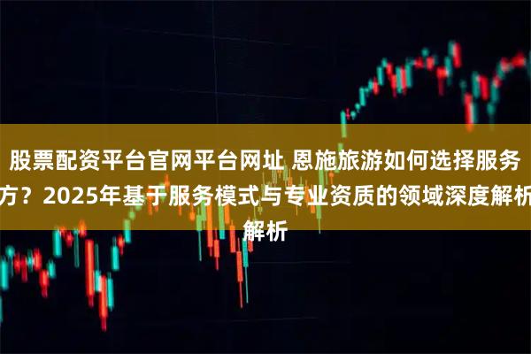 股票配资平台官网平台网址 恩施旅游如何选择服务方？2025年基于服务模式与专业资质的领域深度解析