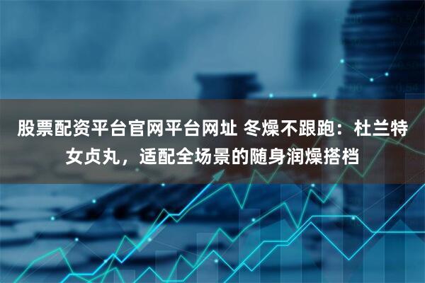 股票配资平台官网平台网址 冬燥不跟跑:杜兰特女贞丸,适配全场景的随身润燥搭档