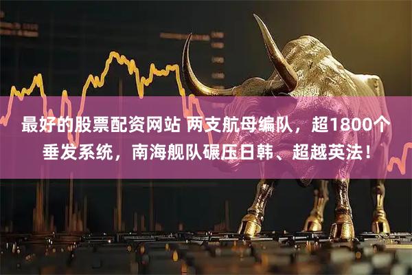 最好的股票配资网站 两支航母编队，超1800个垂发系统，南海舰队碾压日韩、超越英法！