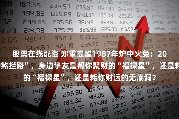股票在线配资 郑重提醒1987年炉中火兔：2026年财帛宫遭“劫煞拦路”，身边挚友是帮你聚财的“福禄星”，还是耗你财运的无底洞？