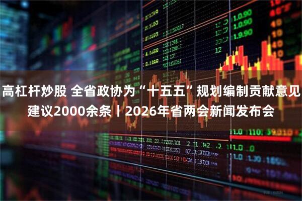 高杠杆炒股 全省政协为“十五五”规划编制贡献意见建议2000余条丨2026年省两会新闻发布会