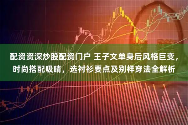 配资资深炒股配资门户 王子文单身后风格巨变,时尚搭配吸睛,选衬衫要点及别样穿法全解析