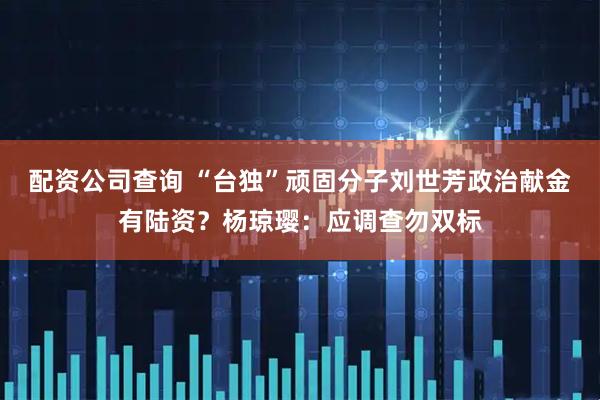 配资公司查询 “台独”顽固分子刘世芳政治献金有陆资?杨琼璎:应调查勿双标