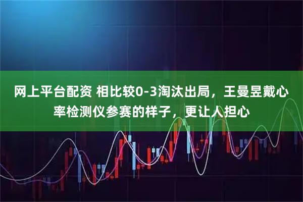 网上平台配资 相比较0-3淘汰出局，王曼昱戴心率检测仪参赛的样子，更让人担心