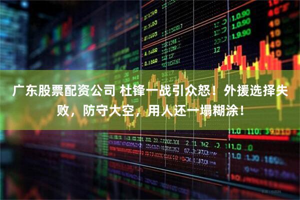 广东股票配资公司 杜锋一战引众怒！外援选择失败，防守大空，用人还一塌糊涂！