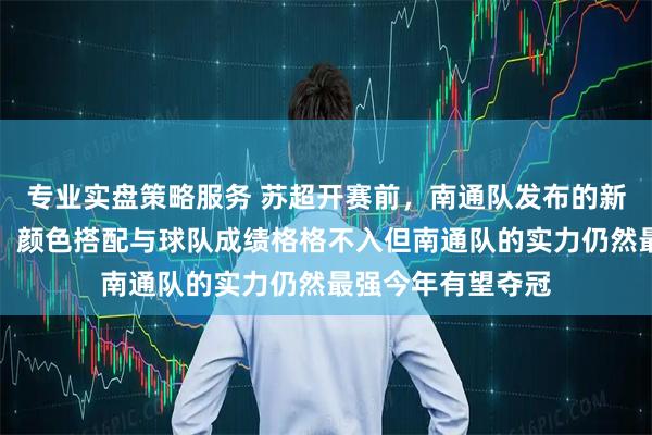 专业实盘策略服务 苏超开赛前,南通队发布的新球衣让我看呆了,颜色搭配与球队成绩格格不入但南通队的实力仍然最强今年有望夺冠