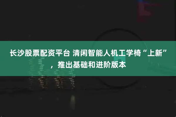 长沙股票配资平台 清闲智能人机工学椅“上新”，推出基础和进阶版本