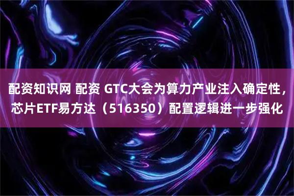配资知识网 配资 GTC大会为算力产业注入确定性，芯片ETF易方达（516350）配置逻辑进一步强化