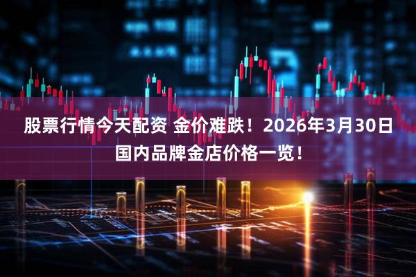 股票行情今天配资 金价难跌!2026年3月30日国内品牌金店价格一览!