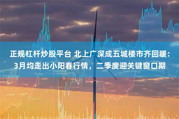 正规杠杆炒股平台 北上广深成五城楼市齐回暖：3月均走出小阳春行情，二季度迎关键窗口期