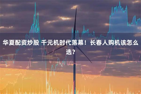 华夏配资炒股 千元机时代落幕!长春人购机该怎么选?