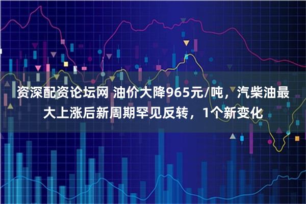 资深配资论坛网 油价大降965元/吨,汽柴油最大上涨后新周期罕见反转,1个新变化