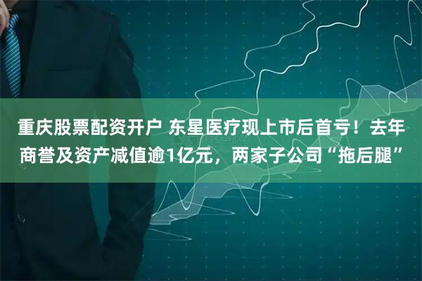 重庆股票配资开户 东星医疗现上市后首亏！去年商誉及资产减值逾1亿元，两家子公司“拖后腿”