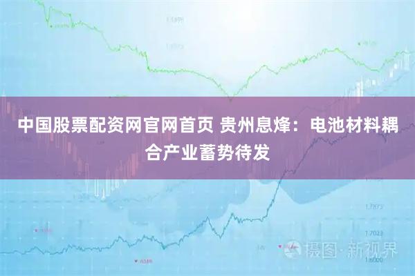 中国股票配资网官网首页 贵州息烽：电池材料耦合产业蓄势待发