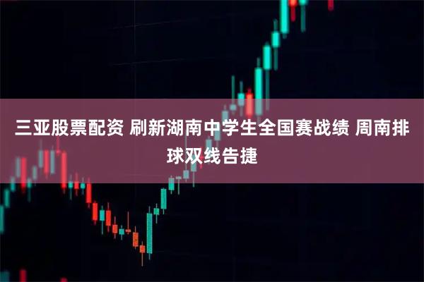 三亚股票配资 刷新湖南中学生全国赛战绩 周南排球双线告捷