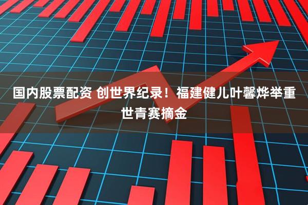 国内股票配资 创世界纪录！福建健儿叶馨烨举重世青赛摘金