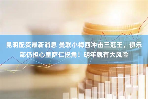 昆明配资最新消息 曼联小梅西冲击三冠王，俱乐部仍担心皇萨仁挖角！明年就有大风险
