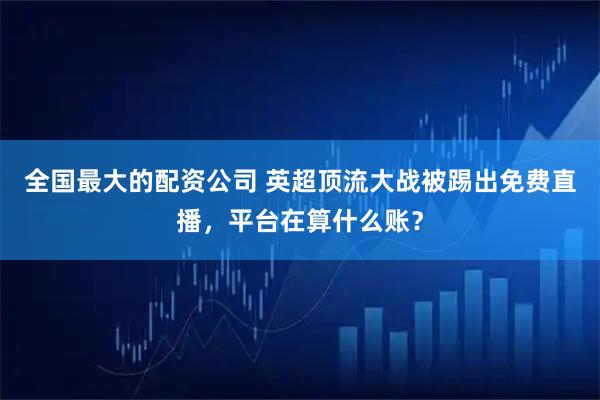 全国最大的配资公司 英超顶流大战被踢出免费直播，平台在算什么账？