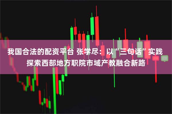 我国合法的配资平台 张学尽：以“三句话”实践 探索西部地方职院市域产教融合新路