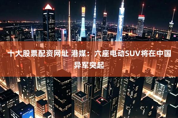 十大股票配资网址 港媒：六座电动SUV将在中国异军突起