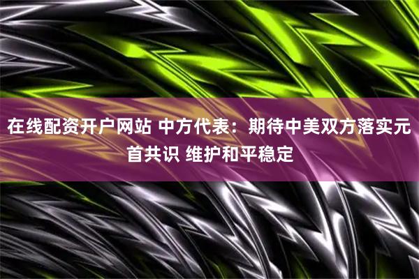 在线配资开户网站 中方代表：期待中美双方落实元首共识 维护和平稳定