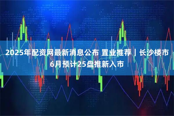 2025年配资网最新消息公布 置业推荐｜长沙楼市6月预计25盘推新入市